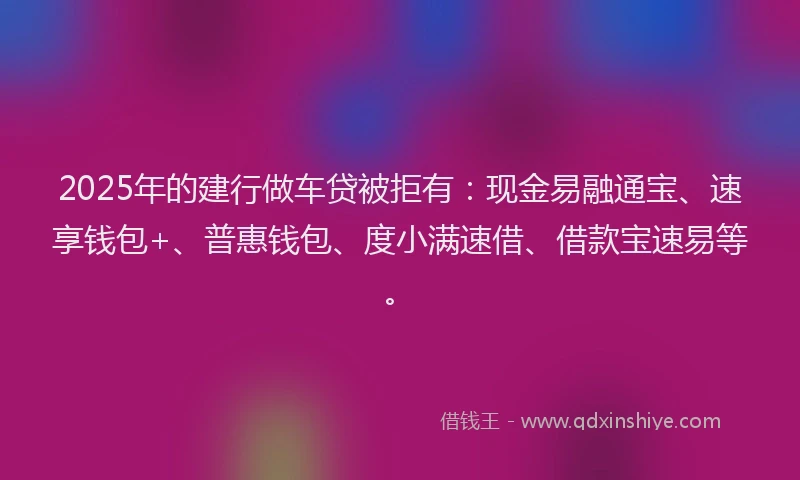 2025年的建行做车贷被拒有：现金易融通宝、速享钱包+、普惠钱包、度小满速借、借款宝速易等。