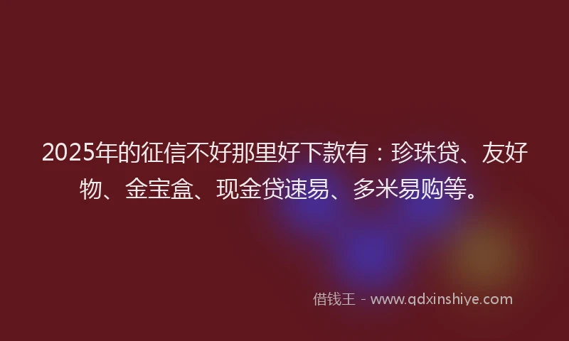 2025年的征信不好那里好下款有：珍珠贷、友好物、金宝盒、现金贷速易、多米易购等。