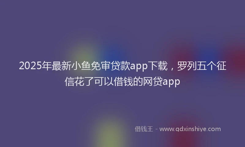 2025年最新小鱼免审贷款app下载，罗列五个征信花了可以借钱的网贷app