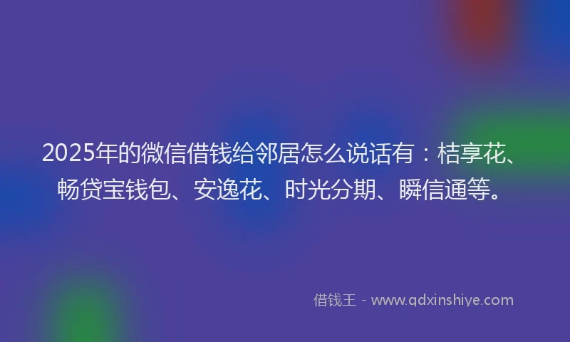 2025年的微信借钱给邻居怎么说话有：桔享花、畅贷宝钱包、安逸花、时光分期、瞬信通等。