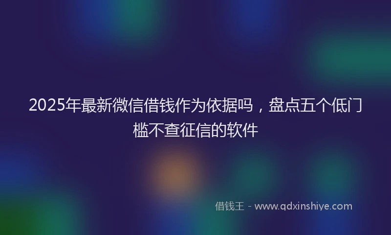 2025年最新微信借钱作为依据吗，盘点五个低门槛不查征信的软件