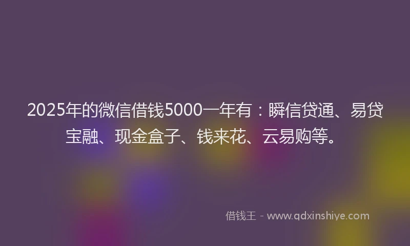 2025年的微信借钱5000一年有：瞬信贷通、易贷宝融、现金盒子、钱来花、云易购等。