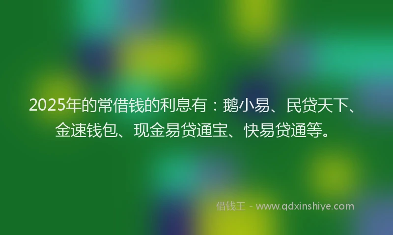 2025年的常借钱的利息有：鹅小易、民贷天下、金速钱包、现金易贷通宝、快易贷通等。