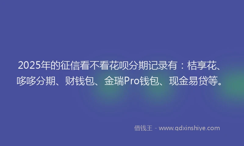 2025年的征信看不看花呗分期记录有：桔享花、哆哆分期、财钱包、金瑞Pro钱包、现金易贷等。