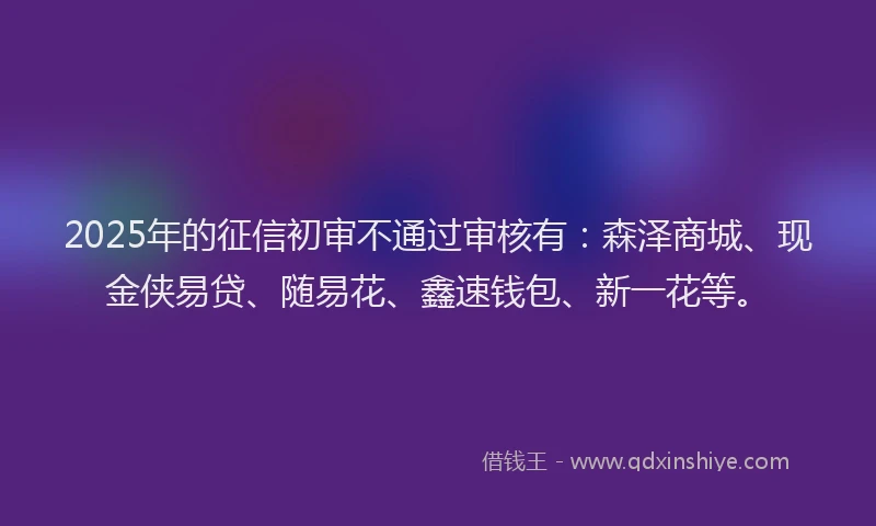 2025年的征信初审不通过审核有：森泽商城、现金侠易贷、随易花、鑫速钱包、新一花等。