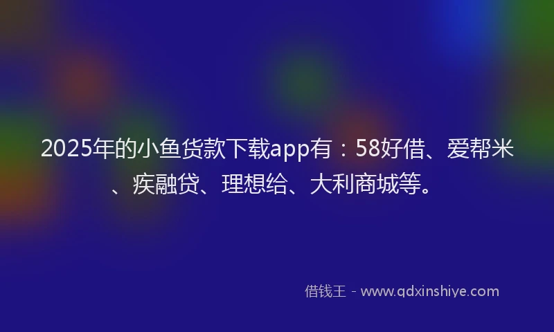 2025年的小鱼货款下载app有：58好借、爱帮米、疾融贷、理想给、大利商城等。