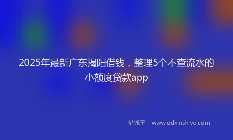 2025年最新广东揭阳借钱，整理5个不查流水的小额度贷款app
