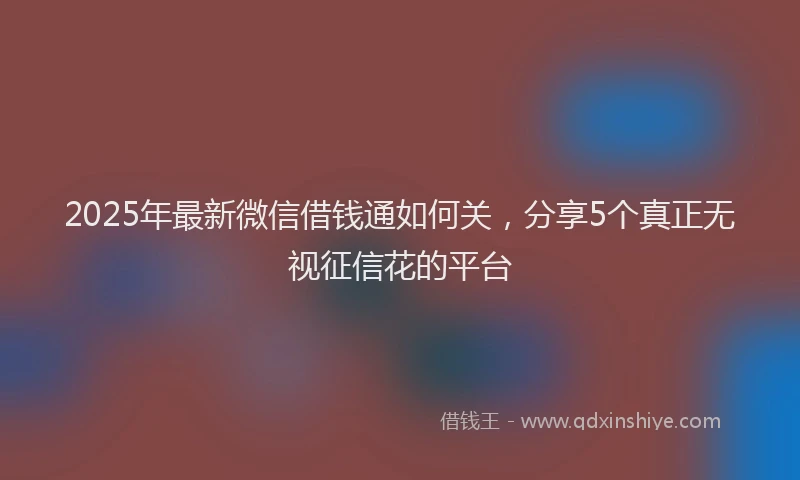2025年最新微信借钱通如何关，分享5个真正无视征信花的平台