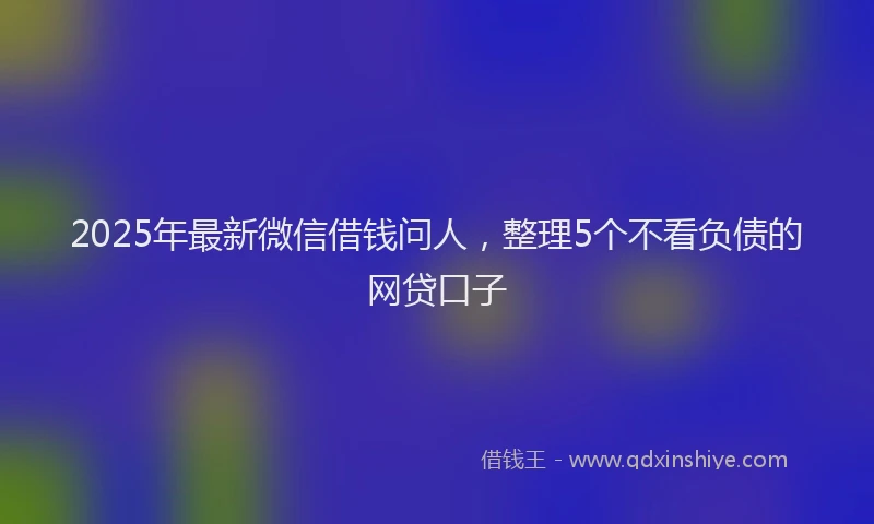 2025年最新微信借钱问人，整理5个不看负债的网贷口子