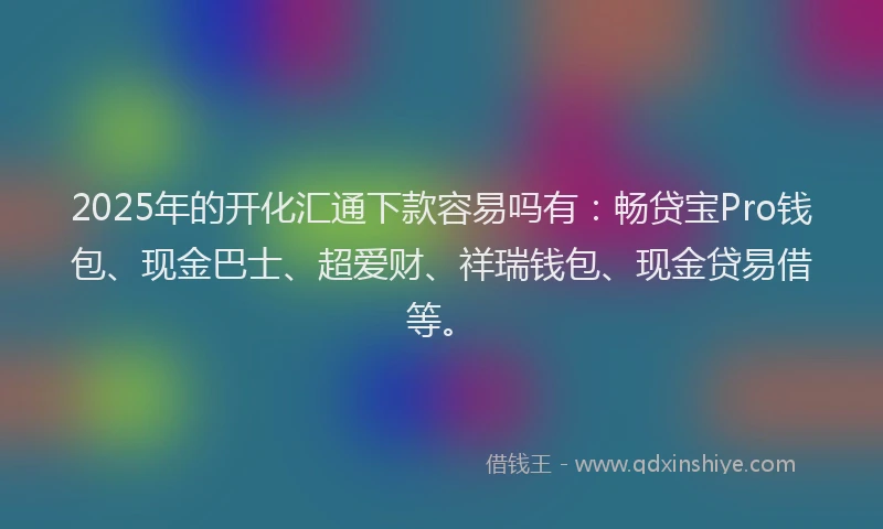 2025年的开化汇通下款容易吗有：畅贷宝Pro钱包、现金巴士、超爱财、祥瑞钱包、现金贷易借等。