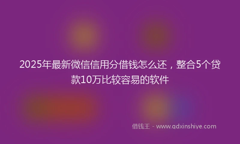 2025年最新微信信用分借钱怎么还，整合5个贷款10万比较容易的软件