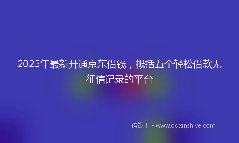 2025年最新开通京东借钱，概括五个轻松借款无征信记录的平台