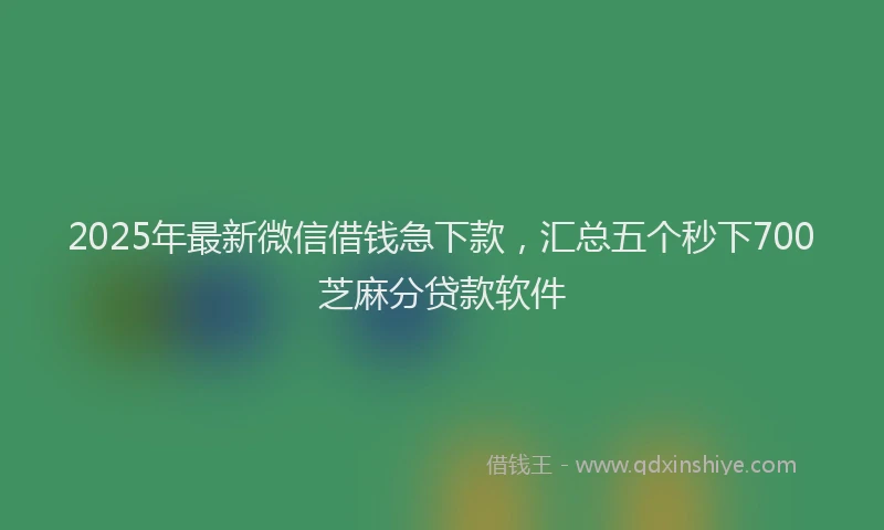 2025年最新微信借钱急下款，汇总五个秒下700芝麻分贷款软件