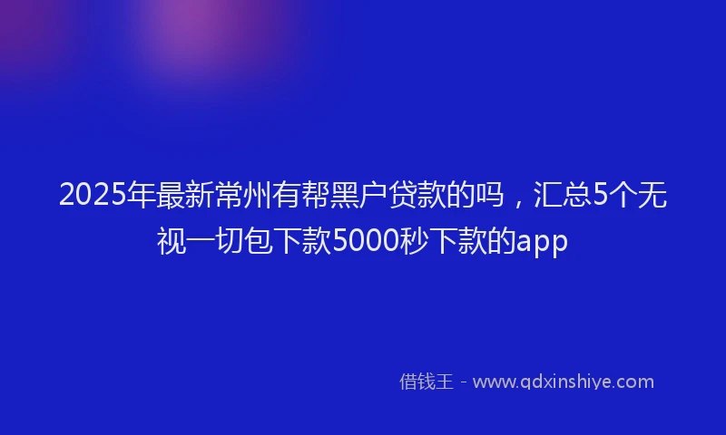 2025年最新常州有帮黑户贷款的吗，汇总5个无视一切包下款5000秒下款的app