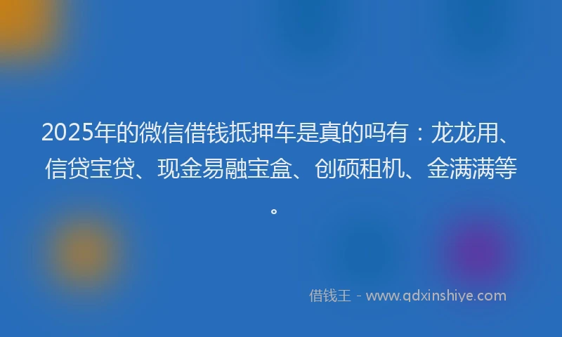 2025年的微信借钱抵押车是真的吗有：龙龙用、信贷宝贷、现金易融宝盒、创硕租机、金满满等。
