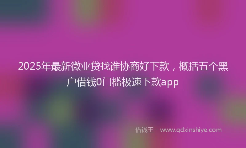 2025年最新微业贷找谁协商好下款，概括五个黑户借钱0门槛极速下款app