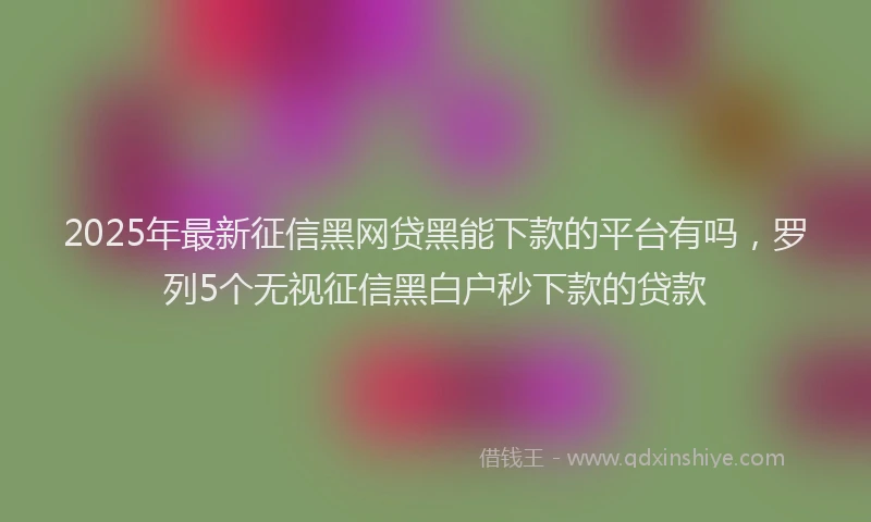 2025年最新征信黑网贷黑能下款的平台有吗，罗列5个无视征信黑白户秒下款的贷款