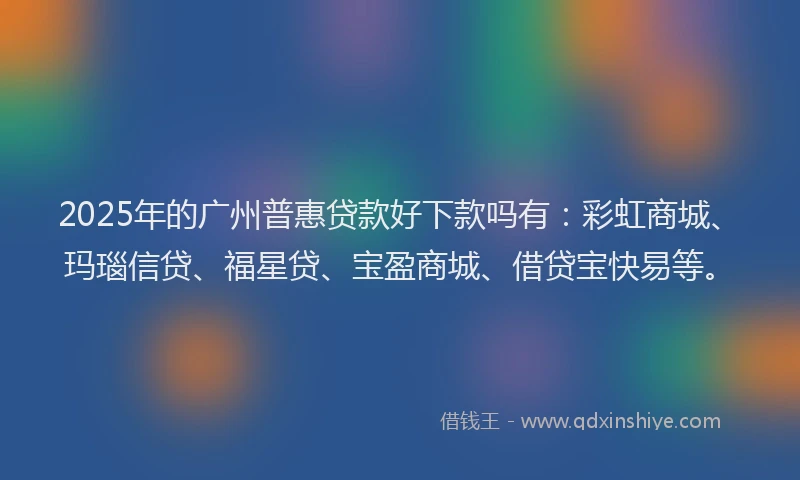 2025年的广州普惠贷款好下款吗有：彩虹商城、玛瑙信贷、福星贷、宝盈商城、借贷宝快易等。