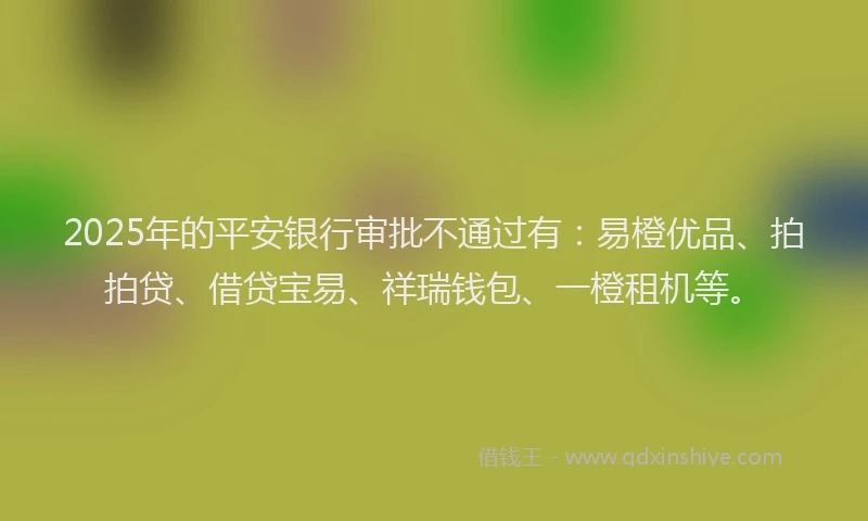 2025年的平安银行审批不通过有：易橙优品、拍拍贷、借贷宝易、祥瑞钱包、一橙租机等。