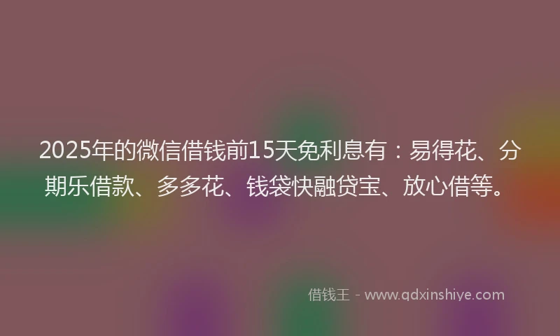 2025年的微信借钱前15天免利息有：易得花、分期乐借款、多多花、钱袋快融贷宝、放心借等。
