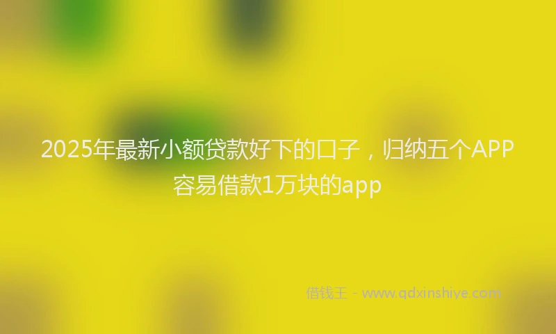 2025年最新小额贷款好下的口子，归纳五个APP容易借款1万块的app