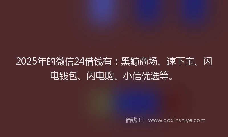 2025年的微信24借钱有：黑鲸商场、速下宝、闪电钱包、闪电购、小信优选等。