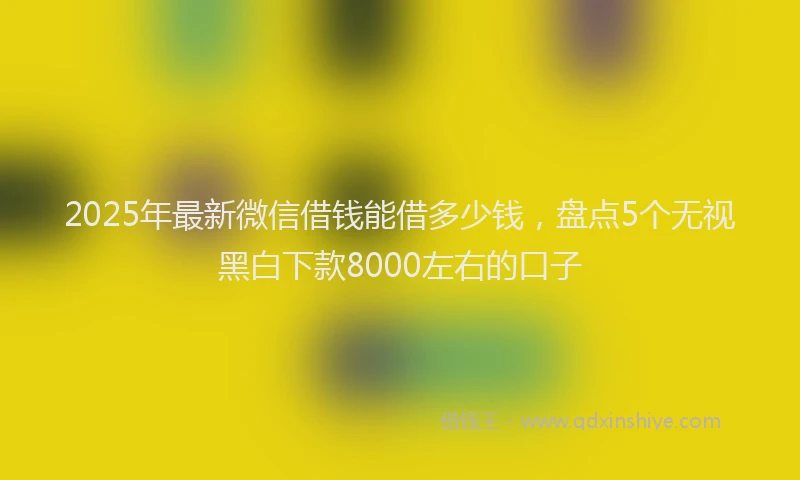 2025年最新微信借钱能借多少钱，盘点5个无视黑白下款8000左右的口子