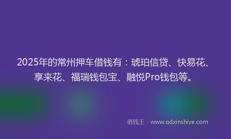 2025年的常州押车借钱有：琥珀信贷、快易花、享来花、福瑞钱包宝、融悦Pro钱包等。