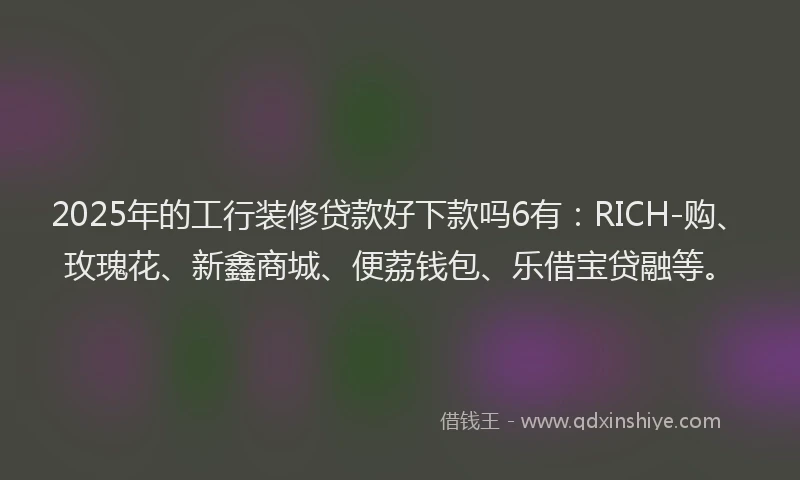 2025年的工行装修贷款好下款吗6有：RICH-购、玫瑰花、新鑫商城、便荔钱包、乐借宝贷融等。