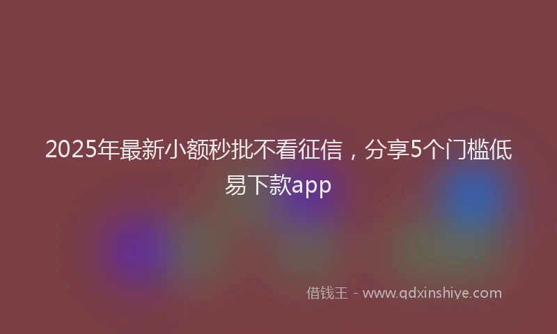 2025年最新小额秒批不看征信，分享5个门槛低易下款app