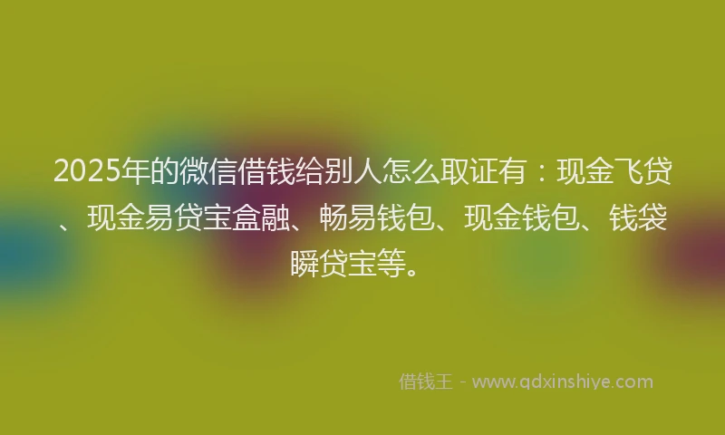 2025年的微信借钱给别人怎么取证有：现金飞贷、现金易贷宝盒融、畅易钱包、现金钱包、钱袋瞬贷宝等。