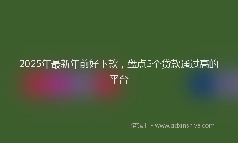2025年最新年前好下款，盘点5个贷款通过高的平台
