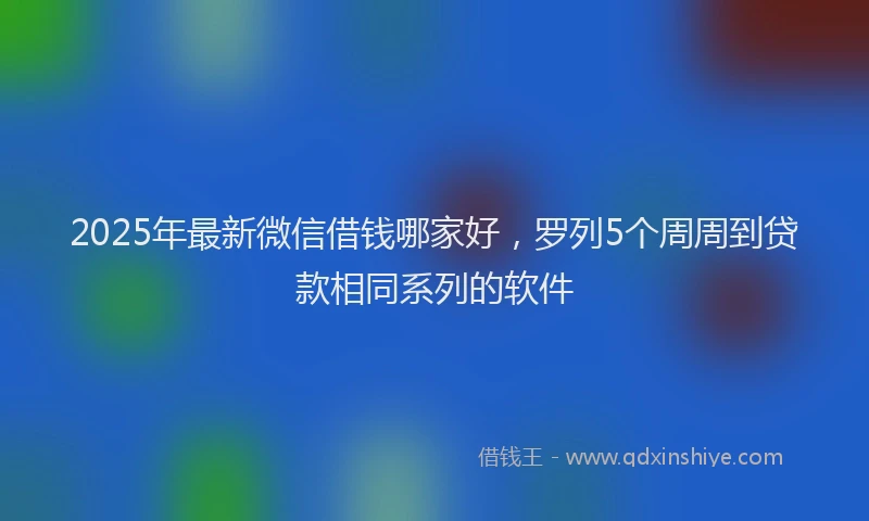 2025年最新微信借钱哪家好，罗列5个周周到贷款相同系列的软件