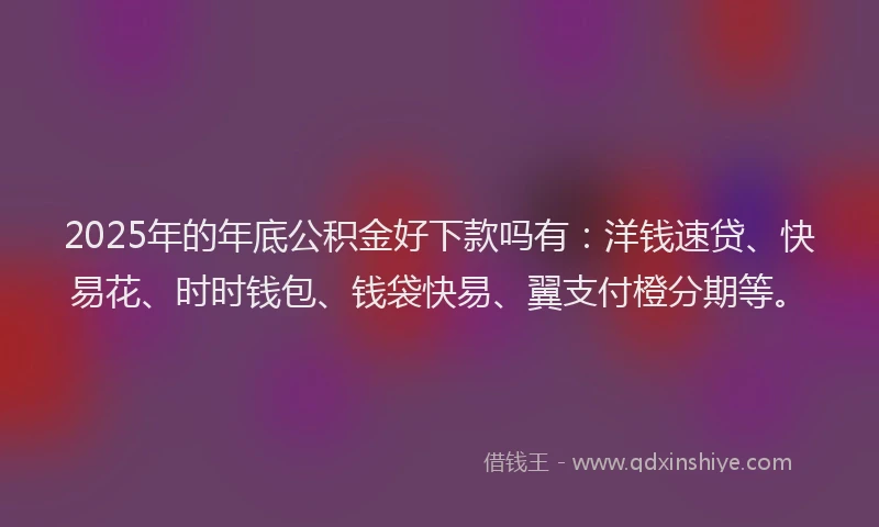2025年的年底公积金好下款吗有：洋钱速贷、快易花、时时钱包、钱袋快易、翼支付橙分期等。