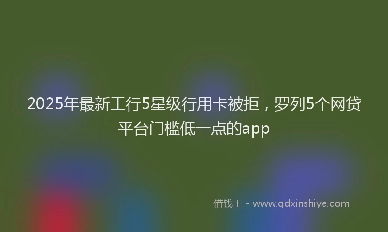2025年最新工行5星级行用卡被拒，罗列5个网贷平台门槛低一点的app