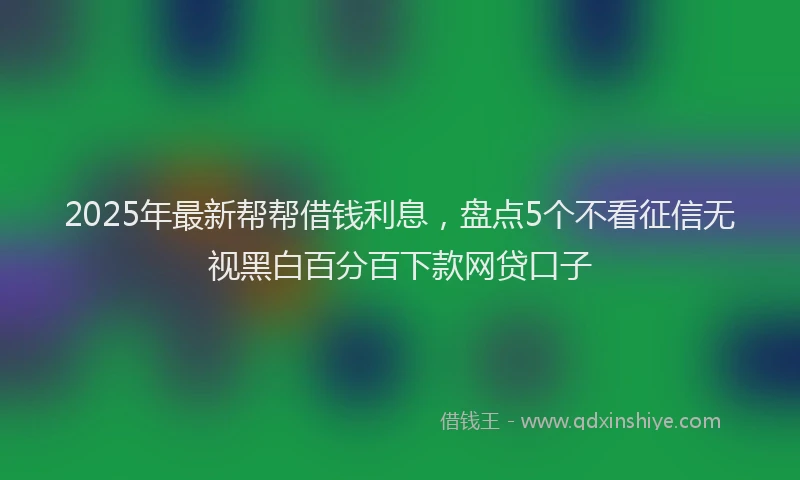 2025年最新帮帮借钱利息，盘点5个不看征信无视黑白百分百下款网贷口子