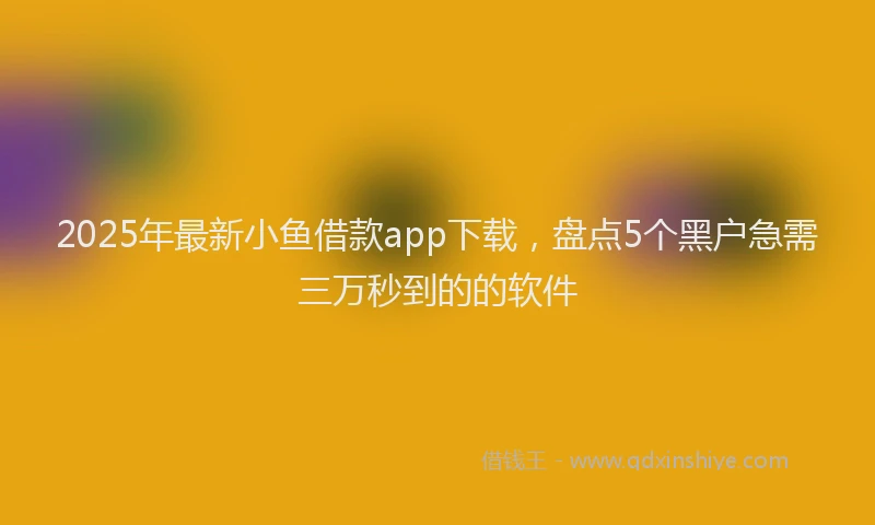 2025年最新小鱼借款app下载，盘点5个黑户急需三万秒到的的软件