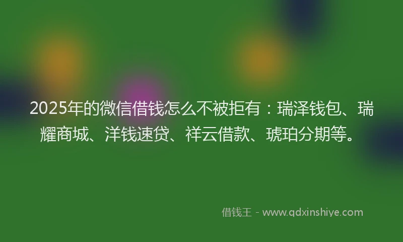 2025年的微信借钱怎么不被拒有：瑞泽钱包、瑞耀商城、洋钱速贷、祥云借款、琥珀分期等。