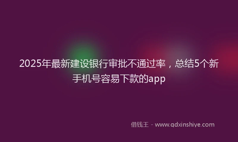 2025年最新建设银行审批不通过率，总结5个新手机号容易下款的app