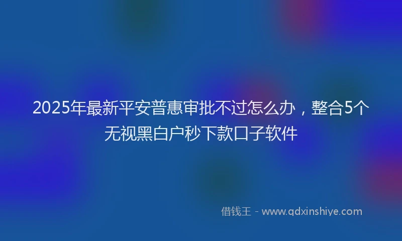 2025年最新平安普惠审批不过怎么办，整合5个无视黑白户秒下款口子软件