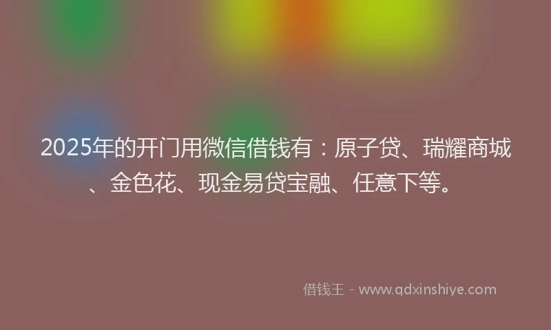 2025年的开门用微信借钱有：原子贷、瑞耀商城、金色花、现金易贷宝融、任意下等。