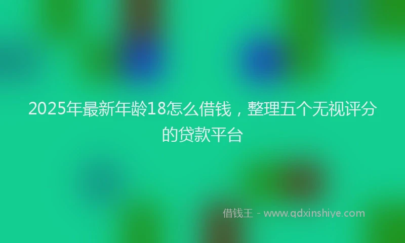 2025年最新年龄18怎么借钱，整理五个无视评分的贷款平台