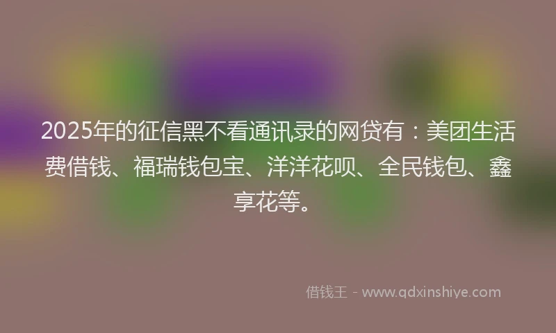 2025年的征信黑不看通讯录的网贷有：美团生活费借钱、福瑞钱包宝、洋洋花呗、全民钱包、鑫享花等。