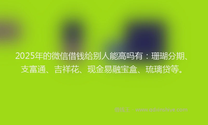 2025年的微信借钱给别人能高吗有：珊瑚分期、支富通、吉祥花、现金易融宝盒、琉璃贷等。