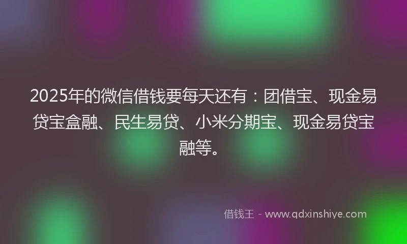 2025年的微信借钱要每天还有：团借宝、现金易贷宝盒融、民生易贷、小米分期宝、现金易贷宝融等。