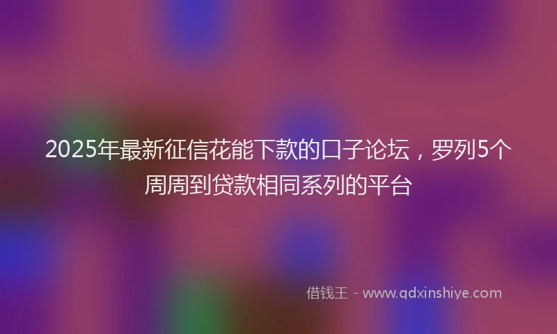 2025年最新征信花能下款的口子论坛，罗列5个周周到贷款相同系列的平台