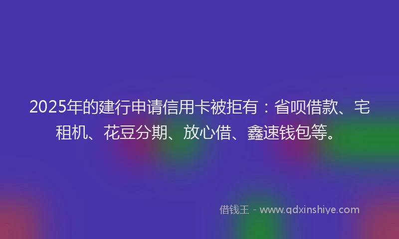 2025年的建行申请信用卡被拒有：省呗借款、宅租机、花豆分期、放心借、鑫速钱包等。