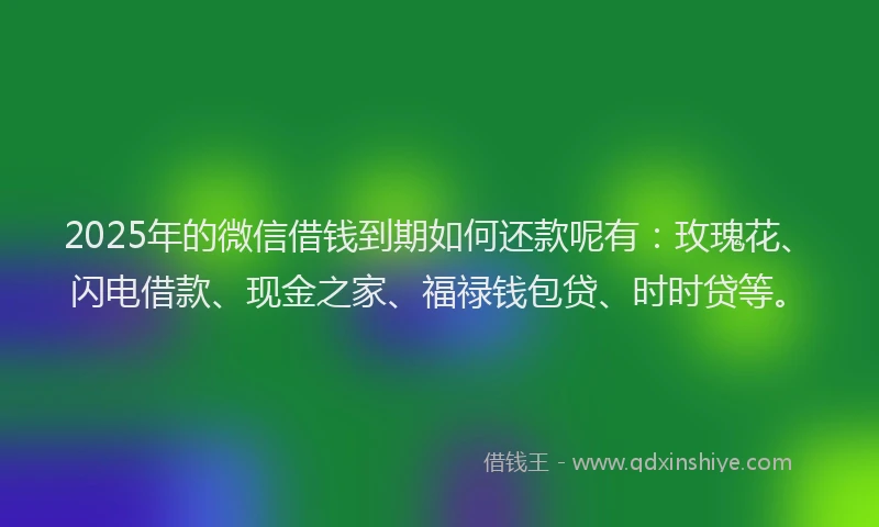 2025年的微信借钱到期如何还款呢有：玫瑰花、闪电借款、现金之家、福禄钱包贷、时时贷等。