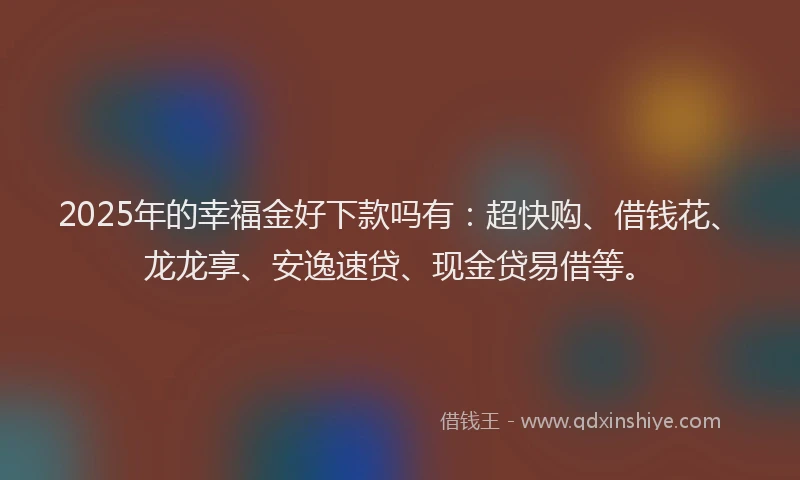 2025年的幸福金好下款吗有：超快购、借钱花、龙龙享、安逸速贷、现金贷易借等。