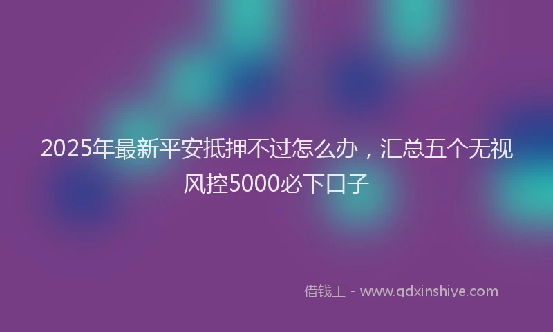 2025年最新平安抵押不过怎么办，汇总五个无视风控5000必下口子